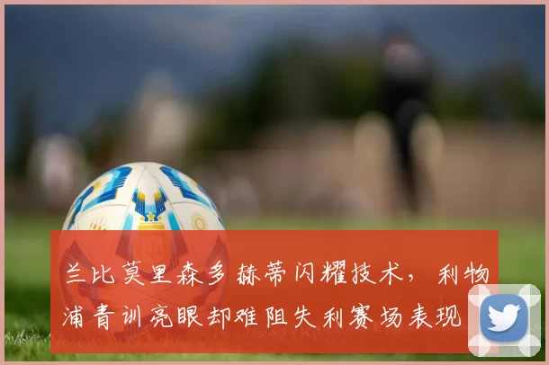 兰比莫里森多赫蒂闪耀技术，利物浦青训亮眼却难阻失利赛场表现